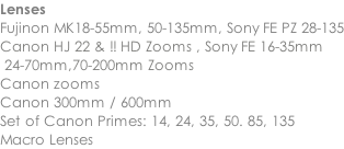 Lenses Fujinon MK18-55mm, 50-135mm, Sony FE PZ 28-135 Canon HJ 22 & !! HD Zooms , Sony FE 16-35mm  24-70mm,70-200mm Zooms Canon zooms Canon 300mm / 600mm Set of Canon Primes: 14, 24, 35, 50. 85, 135 Macro Lenses