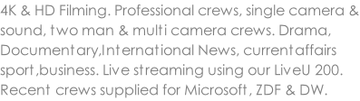 4K & HD Filming. Professional crews, single camera & sound, two man & multi camera crews. Drama, Documentary,International News, currentaffairs sport,business. Live streaming using our LiveU 200. Recent crews supplied for Microsoft, ZDF & DW.