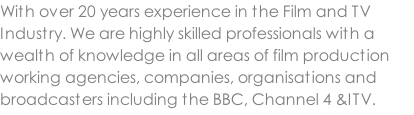 With over 20 years experience in the Film and TV Industry. We are highly skilled professionals with a wealth of knowledge in all areas of film production working agencies, companies, organisations and broadcasters including the BBC, Channel 4 &ITV.