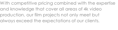 With competitive pricing combined with the expertise and knowledge that cover all areas of 4k video production, our film projects not only meet but  always exceed the expectations of our clients.
